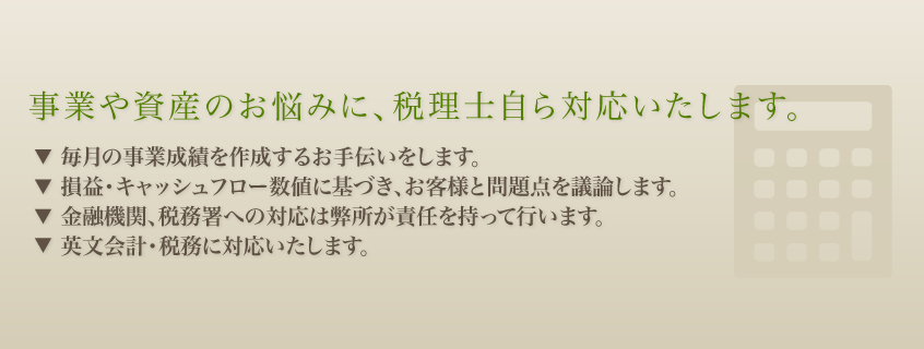 事業のお悩みに、お客様の立場で対応いたします。 税務・会計・経理のアドバイザーとして、皆様の会社経営、個人事業、財産継承などに真摯に取り組んでいきますので、どうぞお気軽にご相談ください。